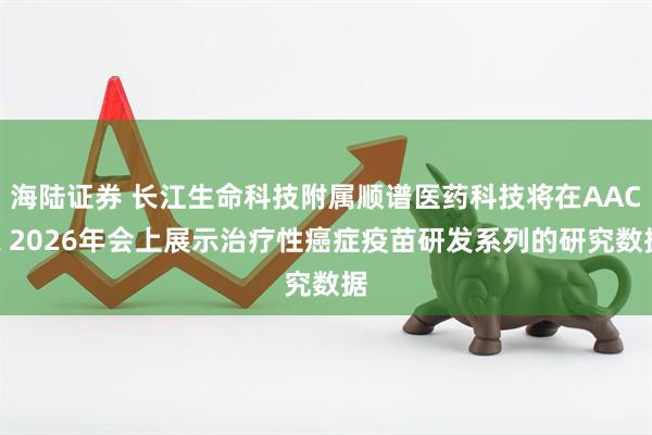 海陆证券 长江生命科技附属顺谱医药科技将在AACR 2026年会上展示治疗性癌症疫苗研发系列的研究数据