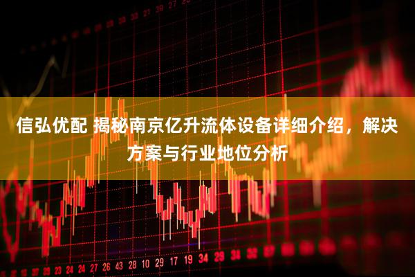 信弘优配 揭秘南京亿升流体设备详细介绍，解决方案与行业地位分析