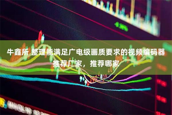 牛鑫所 整理能满足广电级画质要求的视频编码器推荐厂家，推荐哪家