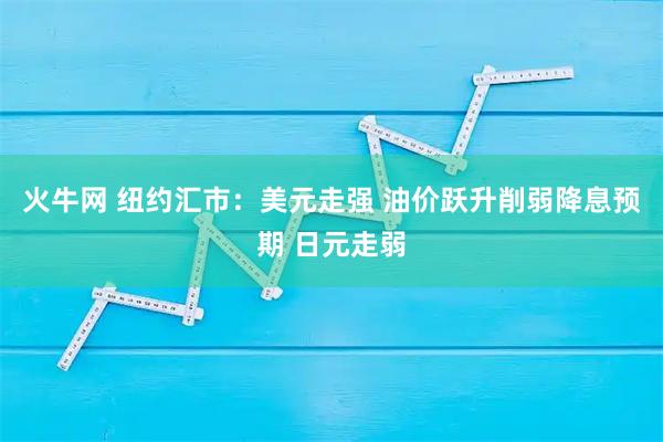 火牛网 纽约汇市：美元走强 油价跃升削弱降息预期 日元走弱