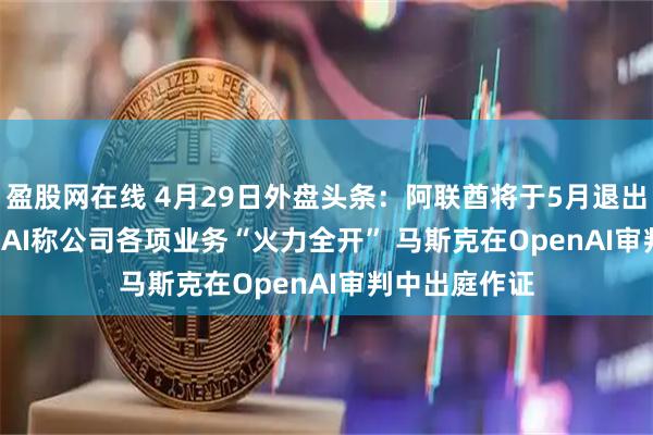 盈股网在线 4月29日外盘头条：阿联酋将于5月退出OPEC OpenAI称公司各项业务“火力全开” 马斯克在OpenAI审判中出庭作证