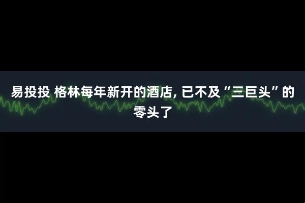 易投投 格林每年新开的酒店, 已不及“三巨头”的零头了