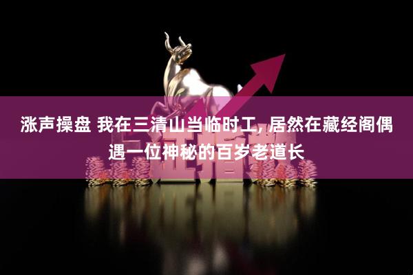 涨声操盘 我在三清山当临时工, 居然在藏经阁偶遇一位神秘的百岁老道长