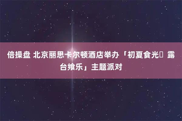 倍操盘 北京丽思卡尔顿酒店举办「初夏食光・露台飨乐」主题派对